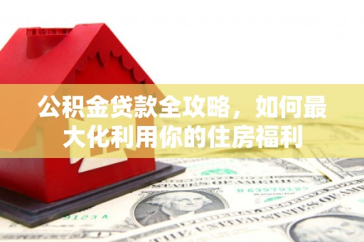 嫩江公积金贷款全攻略，如何最大化利用你的住房福利