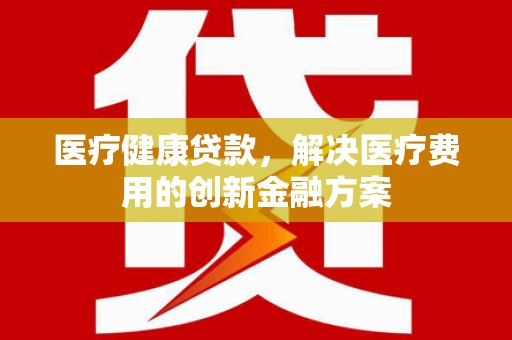 嫩江医疗健康贷款，解决医疗费用的创新金融方案