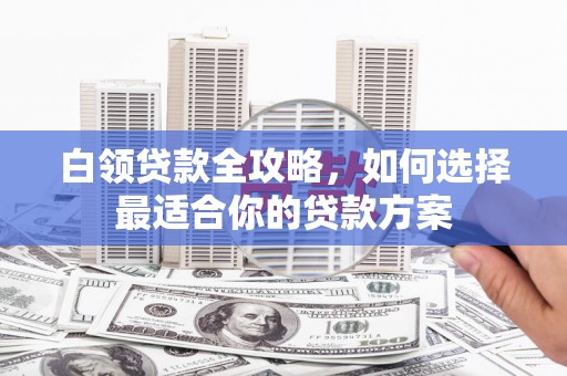 嫩江白领贷款全攻略，如何选择最适合你的贷款方案